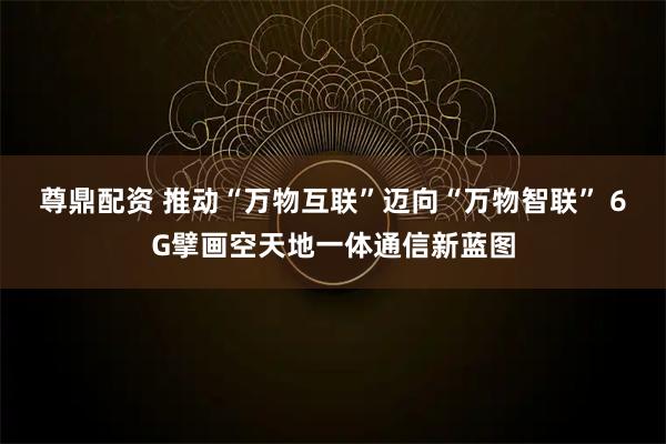 尊鼎配资 推动“万物互联”迈向“万物智联” 6G擘画空天地一体通信新蓝图