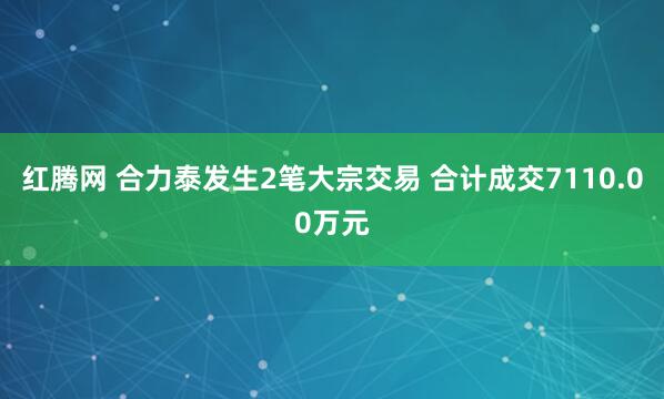 红腾网 合力泰发生2笔大宗交易 合计成交7110.00万元