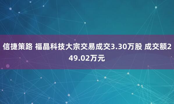 信捷策路 福晶科技大宗交易成交3.30万股 成交额249.02万元