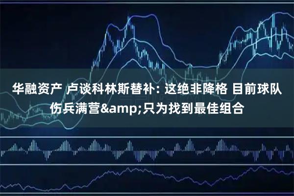 华融资产 卢谈科林斯替补: 这绝非降格 目前球队伤兵满营&只为找到最佳组合