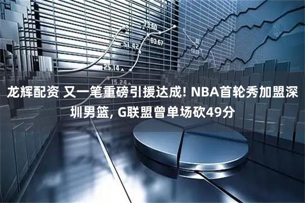 龙辉配资 又一笔重磅引援达成! NBA首轮秀加盟深圳男篮, G联盟曾单场砍49分