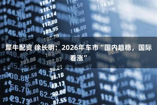 犀牛配资 徐长明：2026年车市“国内趋稳，国际看涨”