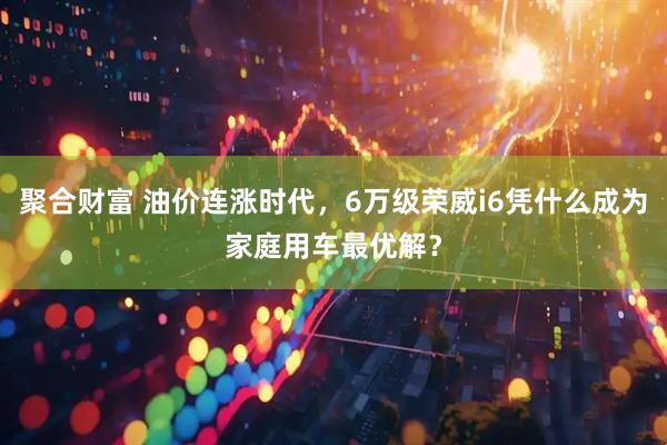 聚合财富 油价连涨时代,6万级荣威i6凭什么成为家庭用车最优解?